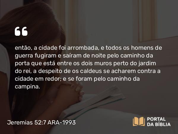 Jeremias 52:7 ARA-1993 - então, a cidade foi arrombada, e todos os homens de guerra fugiram e saíram de noite pelo caminho da porta que está entre os dois muros perto do jardim do rei, a despeito de os caldeus se acharem contra a cidade em redor; e se foram pelo caminho da campina.