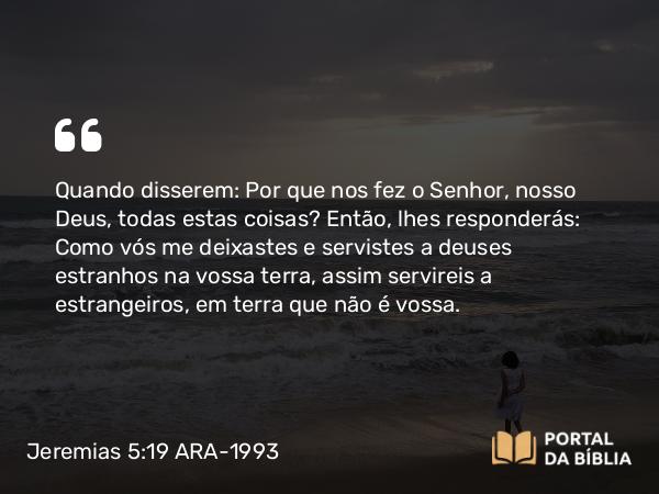 Jeremias 5:19 ARA-1993 - Quando disserem: Por que nos fez o Senhor, nosso Deus, todas estas coisas? Então, lhes responderás: Como vós me deixastes e servistes a deuses estranhos na vossa terra, assim servireis a estrangeiros, em terra que não é vossa.