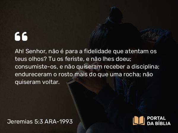 Jeremias 5:3 ARA-1993 - Ah! Senhor, não é para a fidelidade que atentam os teus olhos? Tu os feriste, e não lhes doeu; consumiste-os, e não quiseram receber a disciplina; endureceram o rosto mais do que uma rocha; não quiseram voltar.