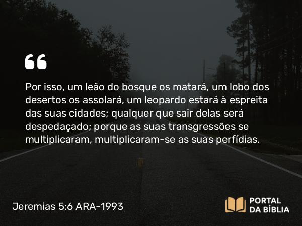 Jeremias 5:6 ARA-1993 - Por isso, um leão do bosque os matará, um lobo dos desertos os assolará, um leopardo estará à espreita das suas cidades; qualquer que sair delas será despedaçado; porque as suas transgressões se multiplicaram, multiplicaram-se as suas perfídias.