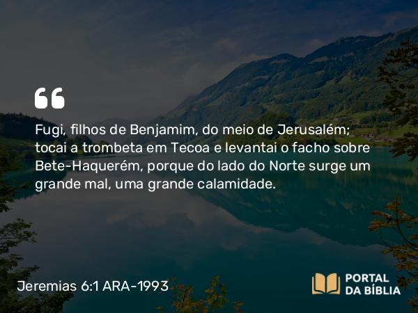 Jeremias 6:1 ARA-1993 - Fugi, filhos de Benjamim, do meio de Jerusalém; tocai a trombeta em Tecoa e levantai o facho sobre Bete-Haquerém, porque do lado do Norte surge um grande mal, uma grande calamidade.