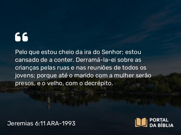 Jeremias 6:11 ARA-1993 - Pelo que estou cheio da ira do Senhor; estou cansado de a conter. Derramá-la-ei sobre as crianças pelas ruas e nas reuniões de todos os jovens; porque até o marido com a mulher serão presos, e o velho, com o decrépito.