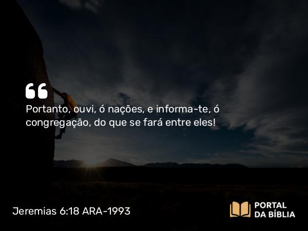 Jeremias 6:18 ARA-1993 - Portanto, ouvi, ó nações, e informa-te, ó congregação, do que se fará entre eles!