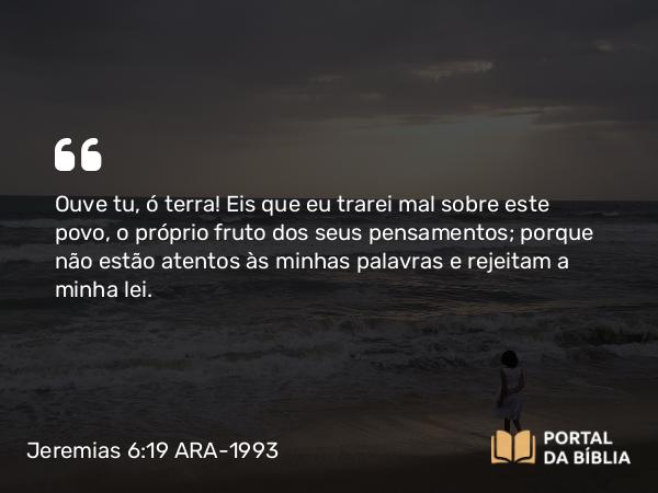 Jeremias 6:19 ARA-1993 - Ouve tu, ó terra! Eis que eu trarei mal sobre este povo, o próprio fruto dos seus pensamentos; porque não estão atentos às minhas palavras e rejeitam a minha lei.