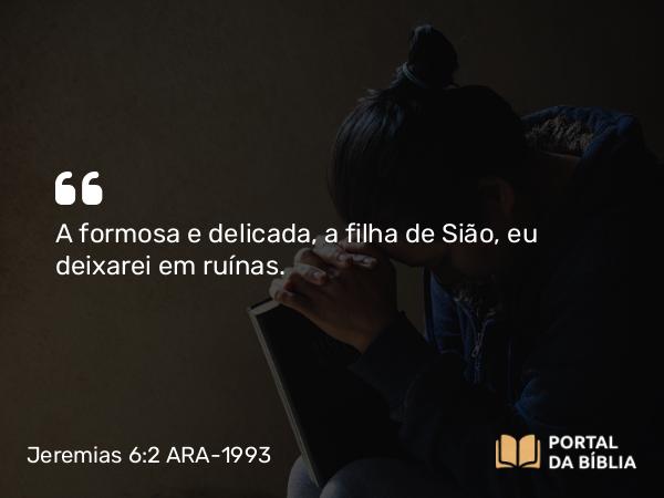 Jeremias 6:2 ARA-1993 - A formosa e delicada, a filha de Sião, eu deixarei em ruínas.