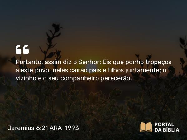 Jeremias 6:21 ARA-1993 - Portanto, assim diz o Senhor: Eis que ponho tropeços a este povo; neles cairão pais e filhos juntamente; o vizinho e o seu companheiro perecerão.