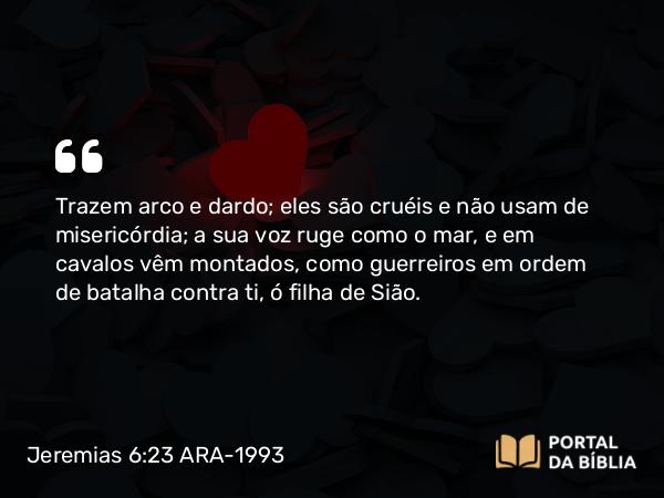 Jeremias 6:23 ARA-1993 - Trazem arco e dardo; eles são cruéis e não usam de misericórdia; a sua voz ruge como o mar, e em cavalos vêm montados, como guerreiros em ordem de batalha contra ti, ó filha de Sião.