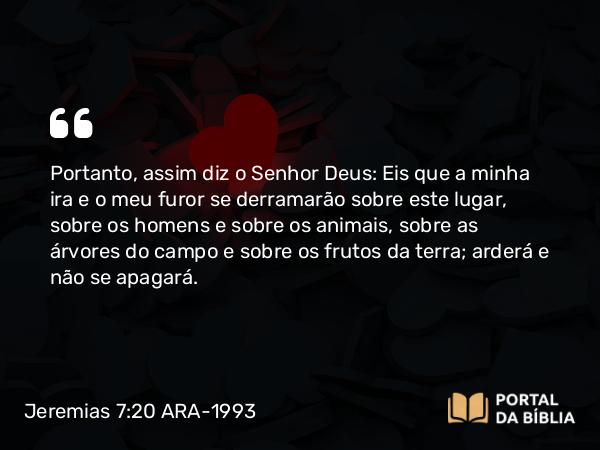 Jeremias 7:20 ARA-1993 - Portanto, assim diz o Senhor Deus: Eis que a minha ira e o meu furor se derramarão sobre este lugar, sobre os homens e sobre os animais, sobre as árvores do campo e sobre os frutos da terra; arderá e não se apagará.