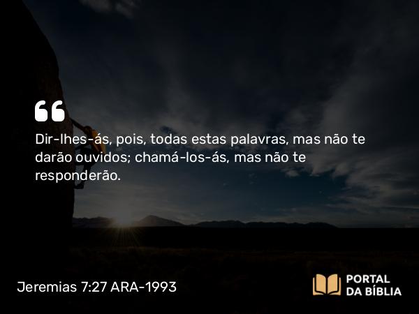 Jeremias 7:27 ARA-1993 - Dir-lhes-ás, pois, todas estas palavras, mas não te darão ouvidos; chamá-los-ás, mas não te responderão.