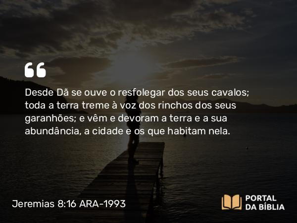 Jeremias 8:16 ARA-1993 - Desde Dã se ouve o resfolegar dos seus cavalos; toda a terra treme à voz dos rinchos dos seus garanhões; e vêm e devoram a terra e a sua abundância, a cidade e os que habitam nela.