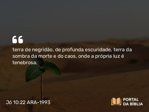 Jó 10:22 ARA-1993 - terra de negridão, de profunda escuridade, terra da sombra da morte e do caos, onde a própria luz é tenebrosa.