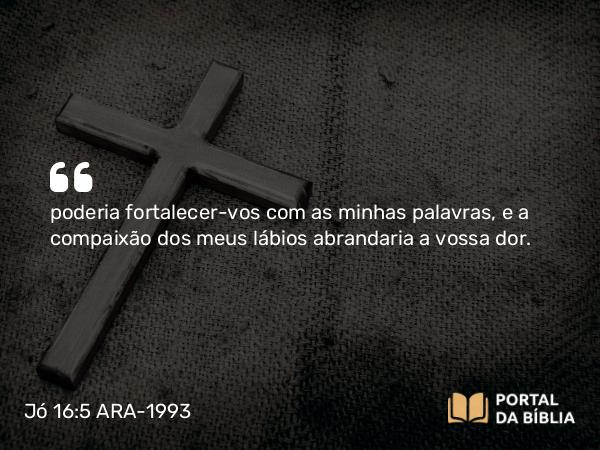 Jó 16:5 ARA-1993 - poderia fortalecer-vos com as minhas palavras, e a compaixão dos meus lábios abrandaria a vossa dor.