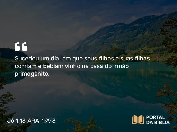 Jó 1:13 ARA-1993 - Sucedeu um dia, em que seus filhos e suas filhas comiam e bebiam vinho na casa do irmão primogênito,