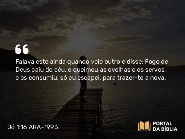 Jó 1:16 ARA-1993 - Falava este ainda quando veio outro e disse: Fogo de Deus caiu do céu, e queimou as ovelhas e os servos, e os consumiu; só eu escapei, para trazer-te a nova.