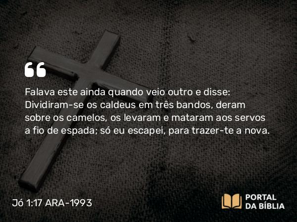 Jó 1:17 ARA-1993 - Falava este ainda quando veio outro e disse: Dividiram-se os caldeus em três bandos, deram sobre os camelos, os levaram e mataram aos servos a fio de espada; só eu escapei, para trazer-te a nova.