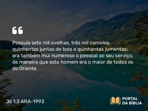 Jó 1:3 ARA-1993 - Possuía sete mil ovelhas, três mil camelos, quinhentas juntas de bois e quinhentas jumentas; era também mui numeroso o pessoal ao seu serviço, de maneira que este homem era o maior de todos os do Oriente.