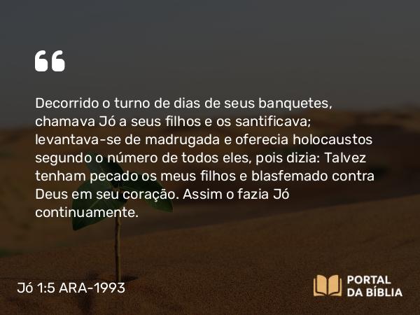 Jó 1:5 ARA-1993 - Decorrido o turno de dias de seus banquetes, chamava Jó a seus filhos e os santificava; levantava-se de madrugada e oferecia holocaustos segundo o número de todos eles, pois dizia: Talvez tenham pecado os meus filhos e blasfemado contra Deus em seu coração. Assim o fazia Jó continuamente.