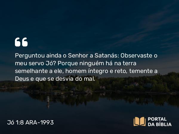 Jó 1:8 ARA-1993 - Perguntou ainda o Senhor a Satanás: Observaste o meu servo Jó? Porque ninguém há na terra semelhante a ele, homem íntegro e reto, temente a Deus e que se desvia do mal.