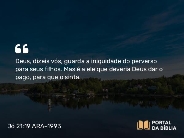 Jó 21:19 ARA-1993 - Deus, dizeis vós, guarda a iniquidade do perverso para seus filhos. Mas é a ele que deveria Deus dar o pago, para que o sinta.