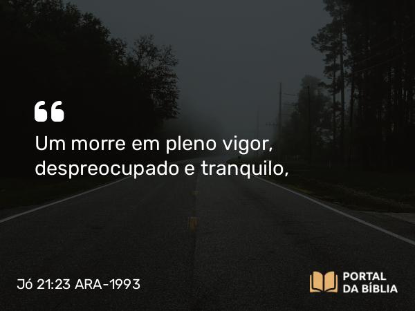 Jó 21:23 ARA-1993 - Um morre em pleno vigor, despreocupado e tranquilo,