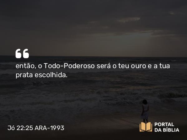 Jó 22:25 ARA-1993 - então, o Todo-Poderoso será o teu ouro e a tua prata escolhida.