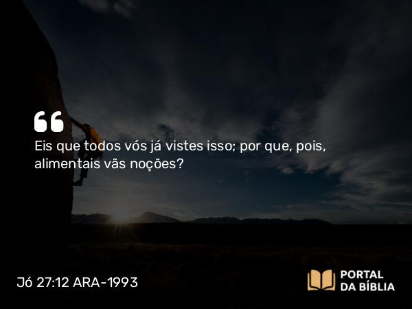 Jó 27:12 ARA-1993 - Eis que todos vós já vistes isso; por que, pois, alimentais vãs noções?