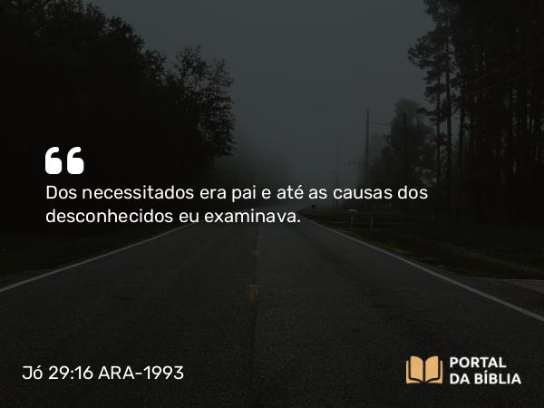 Jó 29:16 ARA-1993 - Dos necessitados era pai e até as causas dos desconhecidos eu examinava.