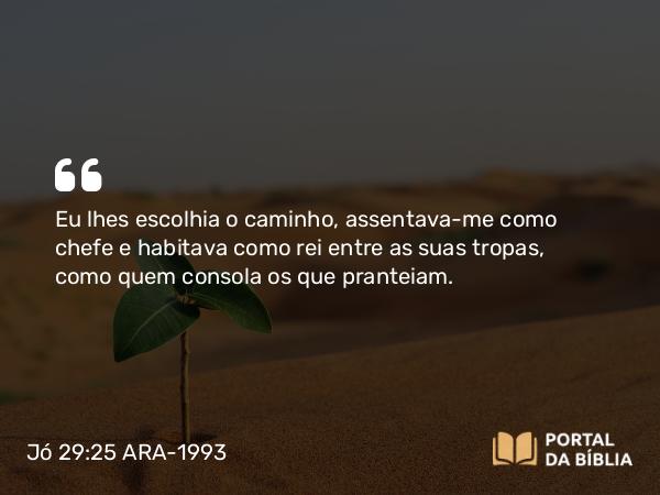 Jó 29:25 ARA-1993 - Eu lhes escolhia o caminho, assentava-me como chefe e habitava como rei entre as suas tropas, como quem consola os que pranteiam.