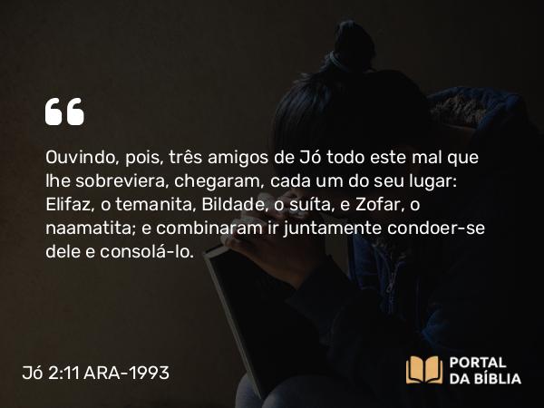 Jó 2:11 ARA-1993 - Ouvindo, pois, três amigos de Jó todo este mal que lhe sobreviera, chegaram, cada um do seu lugar: Elifaz, o temanita, Bildade, o suíta, e Zofar, o naamatita; e combinaram ir juntamente condoer-se dele e consolá-lo.