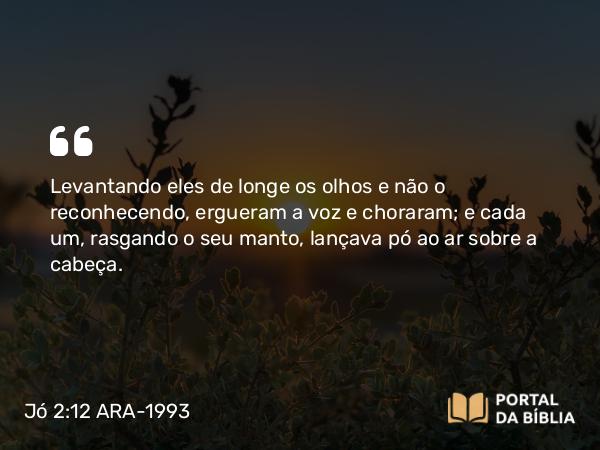 Jó 2:12 ARA-1993 - Levantando eles de longe os olhos e não o reconhecendo, ergueram a voz e choraram; e cada um, rasgando o seu manto, lançava pó ao ar sobre a cabeça.