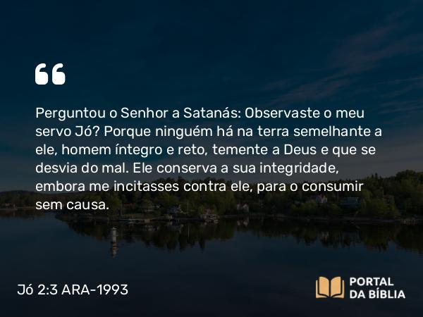 Jó 2:3 ARA-1993 - Perguntou o Senhor a Satanás: Observaste o meu servo Jó? Porque ninguém há na terra semelhante a ele, homem íntegro e reto, temente a Deus e que se desvia do mal. Ele conserva a sua integridade, embora me incitasses contra ele, para o consumir sem causa.