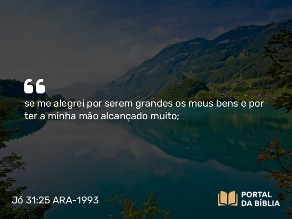 Jó 31:25 ARA-1993 - se me alegrei por serem grandes os meus bens e por ter a minha mão alcançado muito;