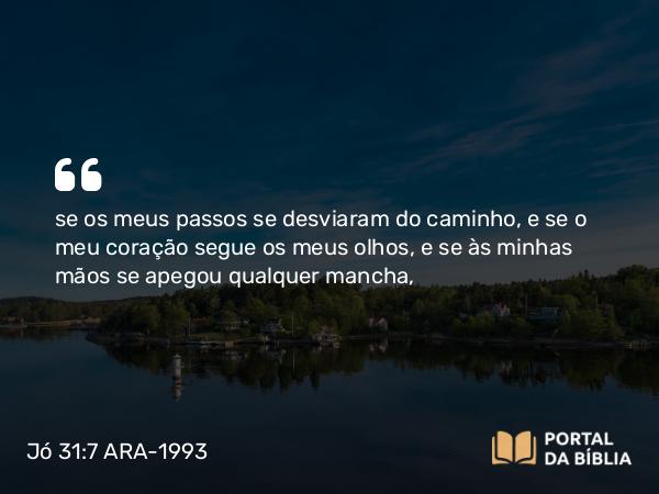 Jó 31:7 ARA-1993 - se os meus passos se desviaram do caminho, e se o meu coração segue os meus olhos, e se às minhas mãos se apegou qualquer mancha,