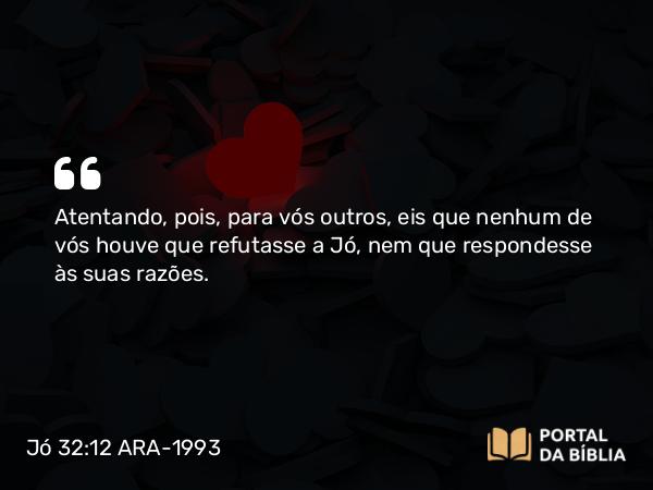 Jó 32:12 ARA-1993 - Atentando, pois, para vós outros, eis que nenhum de vós houve que refutasse a Jó, nem que respondesse às suas razões.