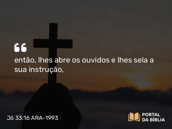 Jó 33:16 ARA-1993 - então, lhes abre os ouvidos e lhes sela a sua instrução,