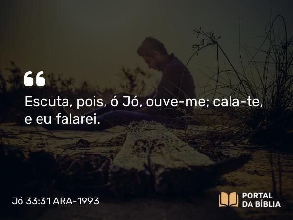 Jó 33:31 ARA-1993 - Escuta, pois, ó Jó, ouve-me; cala-te, e eu falarei.