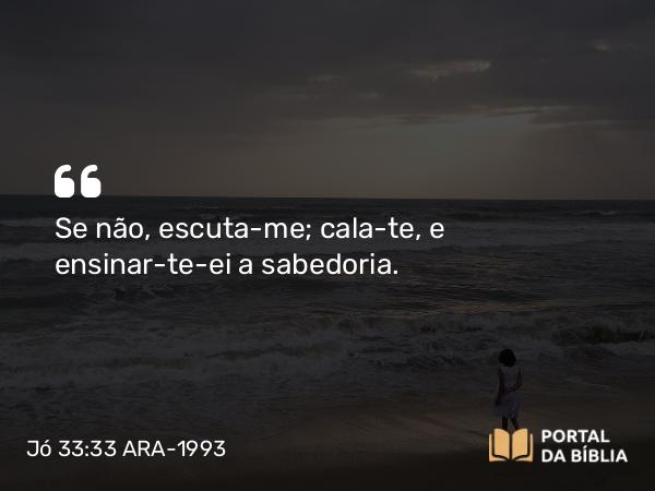 Jó 33:33 ARA-1993 - Se não, escuta-me; cala-te, e ensinar-te-ei a sabedoria.