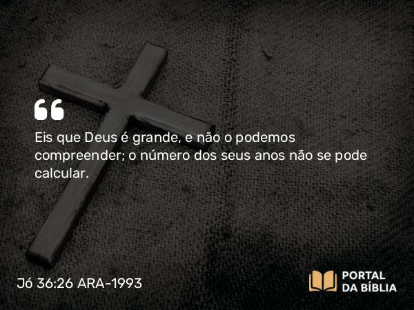 Jó 36:26 ARA-1993 - Eis que Deus é grande, e não o podemos compreender; o número dos seus anos não se pode calcular.