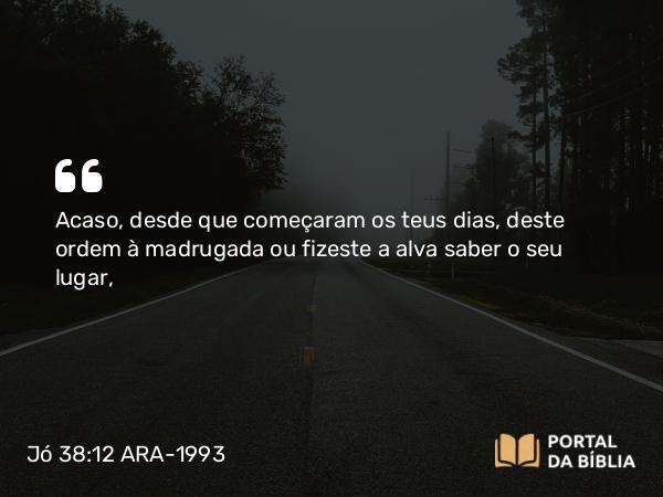 Jó 38:12 ARA-1993 - Acaso, desde que começaram os teus dias, deste ordem à madrugada ou fizeste a alva saber o seu lugar,