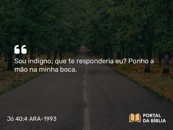 Jó 40:4 ARA-1993 - Sou indigno; que te responderia eu? Ponho a mão na minha boca.