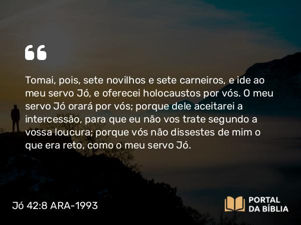 Jó 42:8 ARA-1993 - Tomai, pois, sete novilhos e sete carneiros, e ide ao meu servo Jó, e oferecei holocaustos por vós. O meu servo Jó orará por vós; porque dele aceitarei a intercessão, para que eu não vos trate segundo a vossa loucura; porque vós não dissestes de mim o que era reto, como o meu servo Jó.