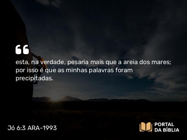 Jó 6:3 ARA-1993 - esta, na verdade, pesaria mais que a areia dos mares; por isso é que as minhas palavras foram precipitadas.