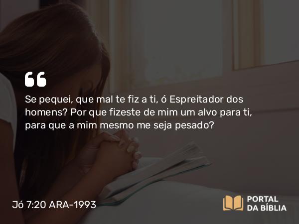 Jó 7:20 ARA-1993 - Se pequei, que mal te fiz a ti, ó Espreitador dos homens? Por que fizeste de mim um alvo para ti, para que a mim mesmo me seja pesado?