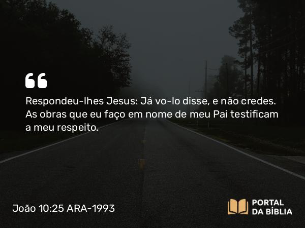 João 10:25 ARA-1993 - Respondeu-lhes Jesus: Já vo-lo disse, e não credes. As obras que eu faço em nome de meu Pai testificam a meu respeito.