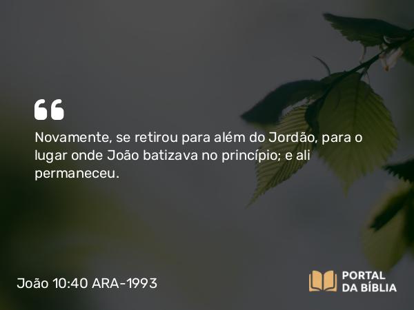 João 10:40 ARA-1993 - Novamente, se retirou para além do Jordão, para o lugar onde João batizava no princípio; e ali permaneceu.