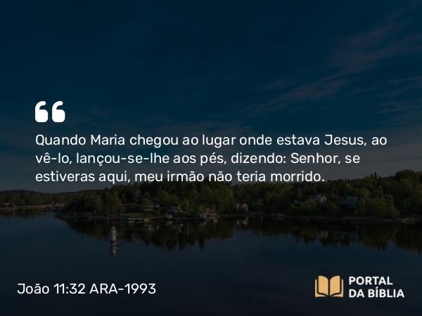 João 11:32-35 ARA-1993 - Quando Maria chegou ao lugar onde estava Jesus, ao vê-lo, lançou-se-lhe aos pés, dizendo: Senhor, se estiveras aqui, meu irmão não teria morrido.