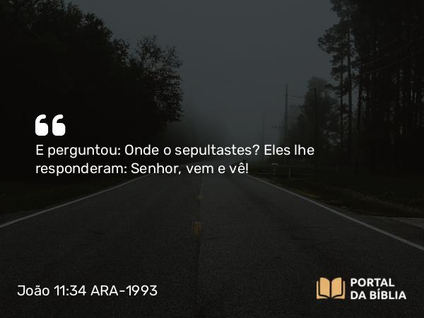 João 11:34 ARA-1993 - E perguntou: Onde o sepultastes? Eles lhe responderam: Senhor, vem e vê!