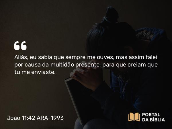 João 11:42 ARA-1993 - Aliás, eu sabia que sempre me ouves, mas assim falei por causa da multidão presente, para que creiam que tu me enviaste.