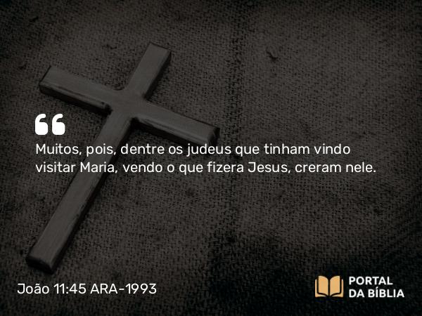 João 11:45 ARA-1993 - Muitos, pois, dentre os judeus que tinham vindo visitar Maria, vendo o que fizera Jesus, creram nele.