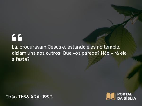 João 11:56 ARA-1993 - Lá, procuravam Jesus e, estando eles no templo, diziam uns aos outros: Que vos parece? Não virá ele à festa?